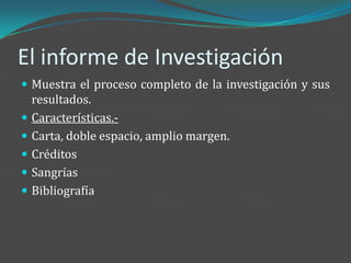 El informe de Investigación
 Muestra el proceso completo de la investigación y sus
  resultados.
 Características.-
 Carta, doble espacio, amplio margen.
 Créditos
 Sangrías
 Bibliografía
 