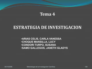 Tema 4

             ESTRATEGIA DE INVESTIGACION

                •ARIAS CELIS, CARLA VANESSA
                •CHOQUE MANSILLA, LUCY
                •CONDORI TURPO, SUSANA
                •SAMO GALLEGOS, JANETH GLADYS




04/10/2006         Metodologia de la Investigación Científica   128
 