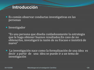 Introducción

  Es común observar conductas investigativas en las
    personas

  Investigador

    “Es una persona que diseña cuidadosamente la estrategia
    que le haga obtener buenos resultados.En caso de no
    obtenerlos, investigará la razón de su fracaso e insistirá de
    nuevo”

  La investigación nace como la formalización de una idea es
    decir a partir de una idea se puede ir a un tema de
    investigación


04/10/2006        Metodologia de la Investigación Científica        129
 