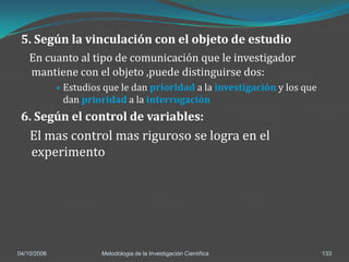 5. Según la vinculación con el objeto de estudio
    En cuanto al tipo de comunicación que le investigador
    mantiene con el objeto ,puede distinguirse dos:
                Estudios que le dan prioridad a la investigación y los que
                 dan prioridad a la interrogación
 6. Según el control de variables:
    El mas control mas riguroso se logra en el
    experimento




04/10/2006               Metodologia de la Investigación Científica           133
 