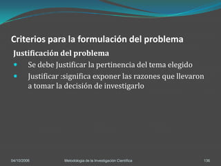 Criterios para la formulación del problema
 Justificación del problema
  Se debe Justificar la pertinencia del tema elegido
  Justificar :significa exponer las razones que llevaron
     a tomar la decisión de investigarlo




04/10/2006      Metodologia de la Investigación Científica   136
 