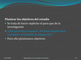 Plantear los objetivos del estudio
  Se trata de hacer explicito el para que de la
   investigación
  ¿Qué queremos conseguir del tema elegido para
   considerar terminada la indagación?
  Para ello planteamos objetivos




04/10/2006     Metodologia de la Investigación Científica   137
 