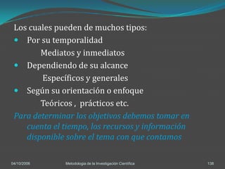 Los cuales pueden de muchos tipos:
  Por su temporalidad
        Mediatos y inmediatos
  Dependiendo de su alcance
        Específicos y generales
  Según su orientación o enfoque
        Teóricos , prácticos etc.
 Para determinar los objetivos debemos tomar en
    cuenta el tiempo, los recursos y información
    disponible sobre el tema con que contamos

04/10/2006    Metodologia de la Investigación Científica   138
 