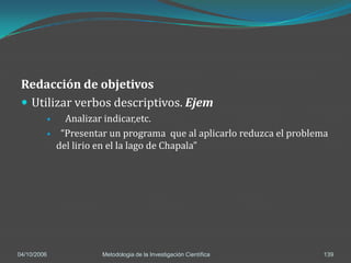 Redacción de objetivos
  Utilizar verbos descriptivos. Ejem
              Analizar indicar,etc.
             “Presentar un programa que al aplicarlo reduzca el problema
             del lirio en el la lago de Chapala”




04/10/2006             Metodologia de la Investigación Científica       139
 