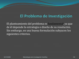 El planteamiento del problema es fundamental, ya que
   de él depende la estrategia o diseño de su resolución.
   Sin embargo, en una buena formulación subyacen los
   siguientes criterios.




04/10/2006      Metodologia de la Investigación Científica   140
 