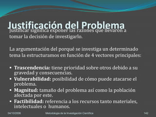 Justificación del Problemaa
Justificar significa exponer las razones que llevaron
 tomar la decisión de investigarlo.

 La argumentación del porqué se investiga un determinado
 tema la estructuramos en función de 4 vectores principales:

  Trascendencia: tiene prioridad sobre otros debido a su
   gravedad y consecuencias.
  Vulnerabilidad: posibilidad de cómo puede atacarse el
   problema.
  Magnitud: tamaño del problema así como la población
   afectada por este.
  Factibilidad: referencia a los recursos tanto materiales,
   intelectuales o humanos.
04/10/2006       Metodologia de la Investigación Científica    142
 