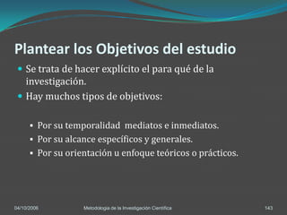 Plantear los Objetivos del estudio
  Se trata de hacer explícito el para qué de la
   investigación.
  Hay muchos tipos de objetivos:

       Por su temporalidad mediatos e inmediatos.
       Por su alcance específicos y generales.
       Por su orientación u enfoque teóricos o prácticos.




04/10/2006         Metodologia de la Investigación Científica   143
 