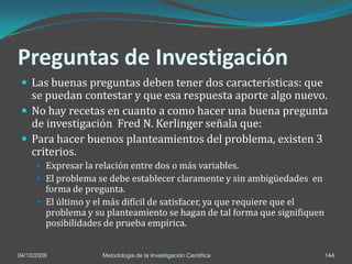 Preguntas de Investigación
  Las buenas preguntas deben tener dos características: que
   se puedan contestar y que esa respuesta aporte algo nuevo.
  No hay recetas en cuanto a como hacer una buena pregunta
   de investigación Fred N. Kerlinger señala que:
  Para hacer buenos planteamientos del problema, existen 3
   criterios.
       Expresar la relación entre dos o más variables.
       El problema se debe establecer claramente y sin ambigüedades en
        forma de pregunta.
       El último y el más difícil de satisfacer, ya que requiere que el
        problema y su planteamiento se hagan de tal forma que signifiquen
        posibilidades de prueba empírica.


04/10/2006            Metodologia de la Investigación Científica            144
 