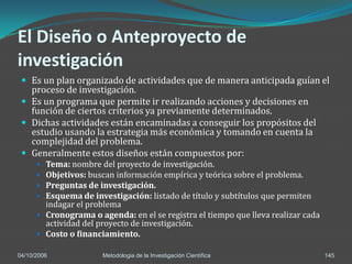 El Diseño o Anteproyecto de
investigación
  Es un plan organizado de actividades que de manera anticipada guían el
   proceso de investigación.
  Es un programa que permite ir realizando acciones y decisiones en
   función de ciertos criterios ya previamente determinados.
  Dichas actividades están encaminadas a conseguir los propósitos del
   estudio usando la estrategia más económica y tomando en cuenta la
   complejidad del problema.
  Generalmente estos diseños están compuestos por:
       Tema: nombre del proyecto de investigación.
       Objetivos: buscan información empírica y teórica sobre el problema.
       Preguntas de investigación.
       Esquema de investigación: listado de título y subtítulos que permiten
        indagar el problema
       Cronograma o agenda: en el se registra el tiempo que lleva realizar cada
        actividad del proyecto de investigación.
       Costo o financiamiento.

04/10/2006             Metodologia de la Investigación Científica                  145
 