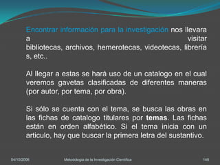 Encontrar información para la investigación nos llevara
        a                                                 visitar
        bibliotecas, archivos, hemerotecas, videotecas, librería
        s, etc..

        Al llegar a estas se hará uso de un catalogo en el cual
        veremos gavetas clasificadas de diferentes maneras
        (por autor, por tema, por obra).

        Si sólo se cuenta con el tema, se busca las obras en
        las fichas de catalogo titulares por temas. Las fichas
        están en orden alfabético. Si el tema inicia con un
        articulo, hay que buscar la primera letra del sustantivo.


04/10/2006          Metodologia de la Investigación Científica   148
 