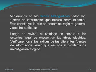 Anotaremos en las fichas bibliográficas todas las
      fuentes de información que hablen sobre el tema.
      Esto constituye lo que se denomina registro general
      y registro particular.
       Luego de revisar el catalogo se pasara a los
       estantes, aquí se encuentran las obras elegidas.
       Verificaremos si los índices de las diferentes fuentes
       de información tienen que ver con el problema de
       investigación elegido.




04/10/2006         Metodologia de la Investigación Científica   149
 