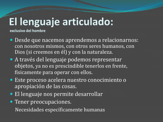 El lenguaje articulado:
exclusivo del hombre

 Desde que nacemos aprendemos a relacionarnos:
  con nosotros mismos, con otros seres humanos, con
  Dios (si creemos en él) y con la naturaleza.
 A través del lenguaje podemos representar
  objetos, ya no es prescindible tenerlos en frente,
  físicamente para operar con ellos.
 Este proceso acelera nuestro conocimiento o
  apropiación de las cosas.
 El lenguaje nos permite desarrollar
 Tener preocupaciones.
  Necesidades específicamente humanas
 