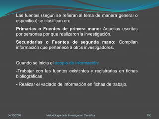 Las fuentes (según se refieran al tema de manera general o
      especifica) se clasifican en:
      Primarias o Fuentes de primera mano: Aquellas escritas
      por personas por que realizaron la investigación.
      Secundarias o Fuentes de segunda mano: Compilan
      información que pertenece a otros investigadores.


      Cuando se inicia el acopio de información:
      -Trabajar con las fuentes existentes y registrarlas en fichas
      bibliográficas
      - Realizar el vaciado de información en fichas de trabajo.




04/10/2006           Metodologia de la Investigación Científica       150
 