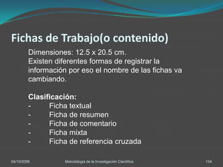 Fichas de Trabajo(o contenido)
         Dimensiones: 12.5 x 20.5 cm.
         Existen diferentes formas de registrar la
         información por eso el nombre de las fichas va
         cambiando.

         Clasificación:
         -     Ficha textual
         -     Ficha de resumen
         -     Ficha de comentario
         -     Ficha mixta
         -     Ficha de referencia cruzada

04/10/2006          Metodologia de la Investigación Científica   154
 