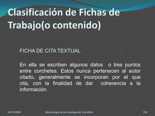 Clasificación de Fichas de
Trabajo(o contenido)

         FICHA DE CITA TEXTUAL

         En ella se escriben algunos datos o tres puntos
         entre corchetes. Estos nunca pertenecen al autor
         citado, generalmente se incorporan por el que
         cita, con la finalidad de dar coherencia a la
         información.



04/10/2006         Metodologia de la Investigación Científica   156
 
