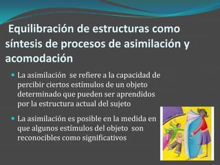 Equilibración de estructuras como
síntesis de procesos de asimilación y
acomodación
  La asimilación se refiere a la capacidad de
  percibir ciertos estímulos de un objeto
  determinado que pueden ser aprendidos
  por la estructura actual del sujeto
  La asimilación es posible en la medida en
  que algunos estímulos del objeto son
  reconocibles como significativos
 