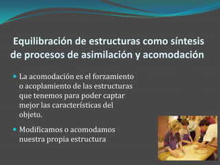 Equilibración de estructuras como síntesis
de procesos de asimilación y acomodación
 La acomodación es el forzamiento
 o acoplamiento de las estructuras
 que tenemos para poder captar
 mejor las características del
 objeto.
 Modificamos o acomodamos
 nuestra propia estructura
 