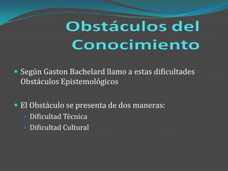  Según Gaston Bachelard llamo a estas dificultades
 Obstáculos Epistemológicos

 El Obstáculo se presenta de dos maneras:
    Dificultad Técnica
    Dificultad Cultural
 