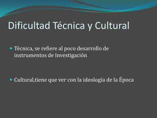 Dificultad Técnica y Cultural
 Técnica, se refiere al poco desarrollo de
  instrumentos de Investigación



 Cultural,tiene que ver con la ideología de la Época
 