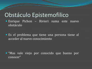 Obstáculo Epistemofilico
 Enrique Pichon – Rivieri suma este nuevo
 obstáculo

 Es el problema que tiene una persona tiene al
 acceder al nuevo conocimiento



 “Mas vale viejo por conocido que bueno por
 conocer”
 