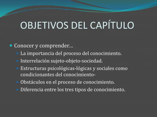 OBJETIVOS DEL CAPÍTULO
 Conocer y comprender…
    La importancia del proceso del conocimiento.
    Interrelación sujeto-objeto-sociedad.
    Estructuras psicológicas-lógicas y sociales como
     condicionantes del conocimiento-
    Obstáculos en el proceso de conocimiento.
    Diferencia entre los tres tipos de conocimiento.
 