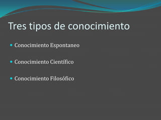 Tres tipos de conocimiento
 Conocimiento Espontaneo


 Conocimiento Científico


 Conocimiento Filosófico
 