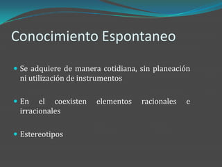 Conocimiento Espontaneo
 Se adquiere de manera cotidiana, sin planeación
 ni utilización de instrumentos

 En   el coexisten    elementos   racionales   e
 irracionales

 Estereotipos
 