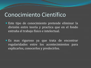 Conocimiento Científico
 Este tipo de conocimiento pretende eliminar la
 división entre teoría y practica que en el fondo
 entraña el trabajo físico e intelectual.

 Es mas riguroso ya que trata de encontrar
 regularidades entre los acontecimientos para
 explicarlos, conocerlos y predecirlos.
 