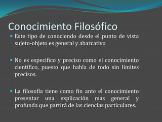 Conocimiento Filosófico
 Este tipo de conociendo desde el punto de vista
 sujeto-objeto es general y abarcativo

 No es especifico y preciso como el conocimiento
 científico, puesto que habla de todo sin limites
 precisos.

 La filosofía tiene como fin ante el conocimiento
 presentar una explicación mas general y
 profunda que partirá de las ciencias particulares.
 