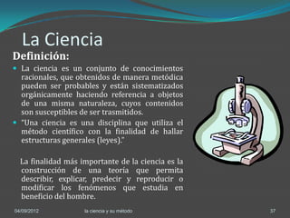 La Ciencia
Definición:
 La ciencia es un conjunto de conocimientos
  racionales, que obtenidos de manera metódica
  pueden ser probables y están sistematizados
  orgánicamente haciendo referencia a objetos
  de una misma naturaleza, cuyos contenidos
  son susceptibles de ser trasmitidos.
 “Una ciencia es una disciplina que utiliza el
  método científico con la finalidad de hallar
  estructuras generales (leyes).”

  La finalidad más importante de la ciencia es la
  construcción de una teoría que permita
  describir, explicar, predecir y reproducir o
  modificar los fenómenos que estudia en
  beneficio del hombre.
04/09/2012          la ciencia y su método          37
 