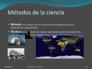 Métodos de la ciencia
     Método es el camino que se recorre en la investigación para la
       obtención de conocimientos.
     Técnica es un conjunto de reglas y operaciones para el manejo de los
       instrumentos que auxilian al individuo en la aplicación de los métodos.




04/09/2012             la ciencia y su método                                    39
 