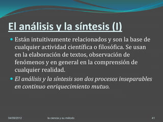 El análisis y la síntesis (I)
  Están intuitivamente relacionados y son la base de
   cualquier actividad científica o filosófica. Se usan
   en la elaboración de textos, observación de
   fenómenos y en general en la comprensión de
   cualquier realidad.
  El análisis y la síntesis son dos procesos inseparables
   en continuo enriquecimiento mutuo.



04/09/2012      la ciencia y su método                    41
 