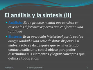 El análisis y la síntesis (II)
  Análisis: Es un proceso mental que consiste en
   revisar los diferentes aspectos que conforman una
   totalidad
  Síntesis: Es la operación intelectual por la cual se
    otorga unidad a una serie de datos disperso. La
    síntesis solo se da después que se haya tenido
    contacto suficiente con el objeto para poder
    discriminar sus elementos y lograr conceptos que
    defina a todos ellos.

04/09/2012     la ciencia y su método                     42
 