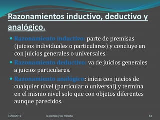 Razonamientos inductivo, deductivo y
analógico.
  Razonamiento inductivo: parte de premisas
   (juicios individuales o particulares) y concluye en
   con juicios generales o universales.
  Razonamiento deductivo: va de juicios generales
   a juicios particulares.
  Razonamiento analógico: inicia con juicios de
   cualquier nivel (particular o universal) y termina
   en el mismo nivel solo que con objetos diferentes
   aunque parecidos.

04/09/2012     la ciencia y su método                    43
 