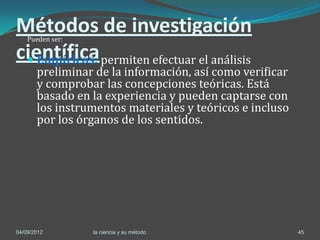 Métodos de investigación
    Pueden ser:

científica permiten efectuar el análisis
  Empíricos:
       preliminar de la información, así como verificar
       y comprobar las concepciones teóricas. Está
       basado en la experiencia y pueden captarse con
       los instrumentos materiales y teóricos e incluso
       por los órganos de los sentidos.




04/09/2012        la ciencia y su método                  45
 