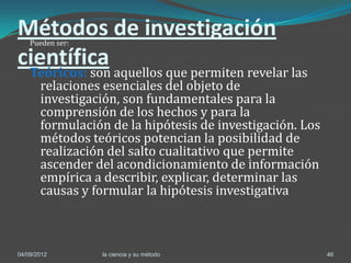 Métodos de investigación
    Pueden ser:

científica
    Teóricos: son aquellos que permiten revelar las
     relaciones esenciales del objeto de
     investigación, son fundamentales para la
     comprensión de los hechos y para la
     formulación de la hipótesis de investigación. Los
     métodos teóricos potencian la posibilidad de
     realización del salto cualitativo que permite
     ascender del acondicionamiento de información
     empírica a describir, explicar, determinar las
     causas y formular la hipótesis investigativa



04/09/2012        la ciencia y su método                 46
 