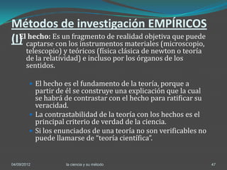 Métodos de investigación EMPÍRICOS
(I) captarseEs unlos instrumentos materiales (microscopio,
  El hecho:
             con
                  fragmento de realidad objetiva que puede
       telescopio) y teóricos (física clásica de newton o teoría
       de la relatividad) e incluso por los órganos de los
       sentidos.

          El hecho es el fundamento de la teoría, porque a
           partir de él se construye una explicación que la cual
           se habrá de contrastar con el hecho para ratificar su
           veracidad.
          La contrastabilidad de la teoría con los hechos es el
           principal criterio de verdad de la ciencia.
          Si los enunciados de una teoría no son verificables no
           puede llamarse de “teoría científica”.


04/09/2012          la ciencia y su método                          47
 