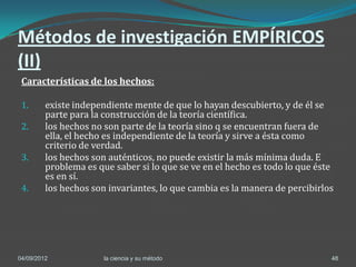 Métodos de investigación EMPÍRICOS
(II)
 Características de los hechos:

 1.      existe independiente mente de que lo hayan descubierto, y de él se
         parte para la construcción de la teoría científica.
 2.      los hechos no son parte de la teoría sino q se encuentran fuera de
         ella, el hecho es independiente de la teoría y sirve a ésta como
         criterio de verdad.
 3.      los hechos son auténticos, no puede existir la más mínima duda. E
         problema es que saber si lo que se ve en el hecho es todo lo que éste
         es en sí.
 4.      los hechos son invariantes, lo que cambia es la manera de percibirlos




04/09/2012             la ciencia y su método                                48
 