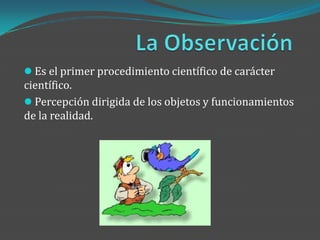  Es el primer procedimiento científico de carácter
científico.
 Percepción dirigida de los objetos y funcionamientos
de la realidad.
 