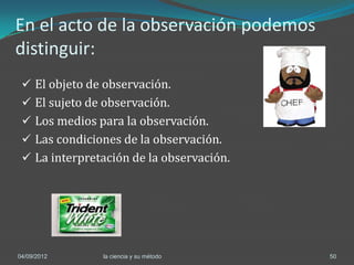 En el acto de la observación podemos
distinguir:
  El objeto de observación.
  El sujeto de observación.
  Los medios para la observación.
  Las condiciones de la observación.
  La interpretación de la observación.




04/09/2012     la ciencia y su método     50
 
