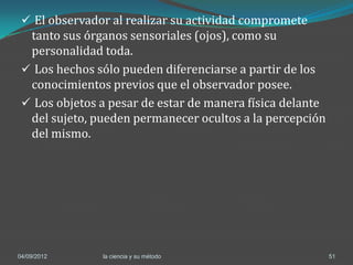  El observador al realizar su actividad compromete
  tanto sus órganos sensoriales (ojos), como su
  personalidad toda.
  Los hechos sólo pueden diferenciarse a partir de los
  conocimientos previos que el observador posee.
  Los objetos a pesar de estar de manera física delante
  del sujeto, pueden permanecer ocultos a la percepción
  del mismo.




04/09/2012     la ciencia y su método                      51
 