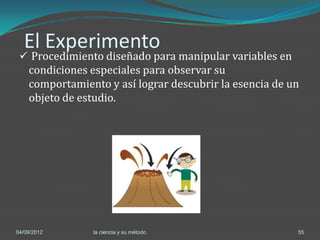 El Experimento
  Procedimiento diseñado para manipular variables en
    condiciones especiales para observar su
    comportamiento y así lograr descubrir la esencia de un
    objeto de estudio.




04/09/2012      la ciencia y su método                   55
 