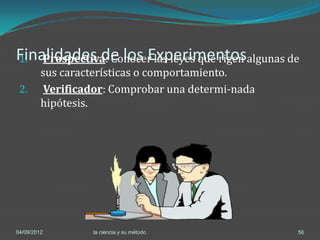 Finalidades de los Experimentosalgunas de
1. Prospectiva: Conocer las leyes que rigen
         sus características o comportamiento.
 2.       Verificador: Comprobar una determi-nada
         hipótesis.




04/09/2012        la ciencia y su método            56
 