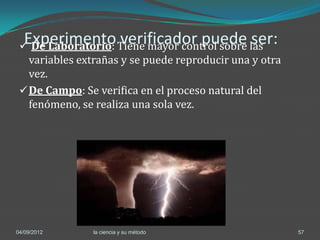 Experimento verificador puede ser:
  De Laboratorio: Tiene mayor control sobre las
   variables extrañas y se puede reproducir una y otra
   vez.
  De Campo: Se verifica en el proceso natural del
   fenómeno, se realiza una sola vez.




04/09/2012      la ciencia y su método                   57
 