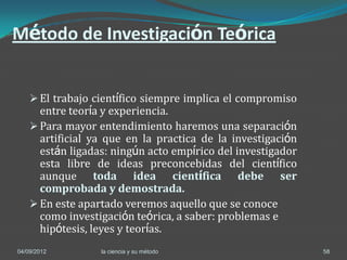 Método de Investigación Teórica


     El trabajo científico siempre implica el compromiso
      entre teoría y experiencia.
     Para mayor entendimiento haremos una separación
      artificial ya que en la practica de la investigación
      están ligadas: ningún acto empírico del investigador
      esta libre de ideas preconcebidas del científico
      aunque toda idea científica debe ser
      comprobada y demostrada.
     En este apartado veremos aquello que se conoce
      como investigación teórica, a saber: problemas e
      hipótesis, leyes y teorías.
04/09/2012        la ciencia y su método                     58
 
