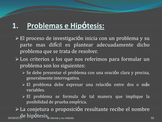 1.           Problemas e Hipótesis:
      El proceso de investigación inicia con un problema y su
       parte mas difícil es plantear adecuadamente dicho
       problema que se trata de resolver.
      Los criterios a los que nos referimos para formular un
       problema son los siguientes:
              Se debe presentar el problema con una oración clara y precisa,
               generalmente interrogativa.
              El problema debe expresar una relación entre dos o más
               variables.
              El problema se formula de tal manera que implique la
               posibilidad de prueba empírica.
      La conjetura o proposición resultante recibe el nombre
        de hipótesis. ciencia y su método
04/09/2012          la                                                          59
 