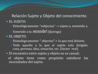 Relación Sujeto y Objeto del conocimiento
 EL SUJETO:
    Etimológicamente: “subjectus” -> sujeto a, sometido a.

    Sometido a la   necesidad   (Quiroga)
 EL OBJETO:
    Etimológicamente: “ objectus”-> lo que está delante.
    Todo aquello a lo que el sujeto esta dirigido:
     cosa, persona, idea, situación, etc. (Sector real)
 El encuentro entre sujeto y objeto no es casual;
 el objeto tiene como propósito satisfacer las
 necesidades del sujeto.
 