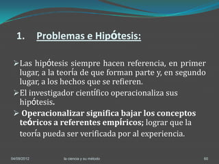 1.         Problemas e Hipótesis:

 Las hipótesis siempre hacen referencia, en primer
  lugar, a la teoría de que forman parte y, en segundo
  lugar, a los hechos que se refieren.
 El investigador científico operacionaliza sus
  hipótesis.
  Operacionalizar significa bajar los conceptos
  teóricos a referentes empíricos; lograr que la
    teoría pueda ser verificada por al experiencia.

04/09/2012        la ciencia y su método              60
 