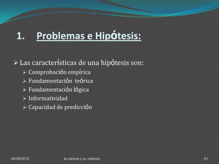 1.         Problemas e Hipótesis:

  Las características de una hipótesis son:
       Comprobación empírica
       Fundamentación teórica
       Fundamentación lógica
       Informatividad
       Capacidad de predicción




04/09/2012          la ciencia y su método     61
 