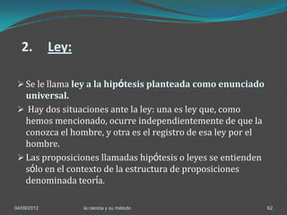 2.         Ley:

  Se le llama ley a la hipótesis planteada como enunciado
   universal.
  Hay dos situaciones ante la ley: una es ley que, como
   hemos mencionado, ocurre independientemente de que la
   conozca el hombre, y otra es el registro de esa ley por el
   hombre.
  Las proposiciones llamadas hipótesis o leyes se entienden
   sólo en el contexto de la estructura de proposiciones
   denominada teoría.

04/09/2012          la ciencia y su método                      62
 